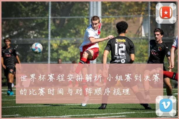 世界杯赛程安排解析 小组赛到决赛的比赛时间与对阵顺序梳理