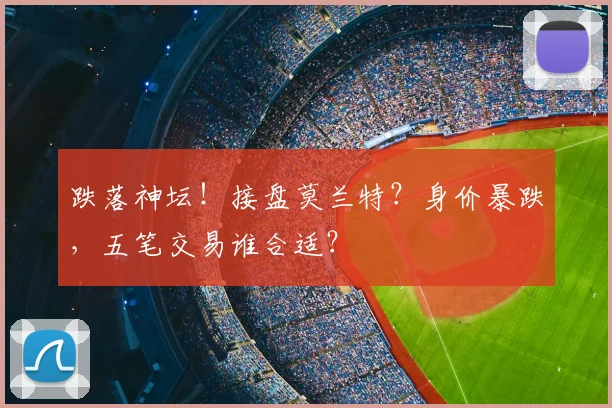 跌落神坛!接盘莫兰特?身价暴跌,五笔交易谁合适?