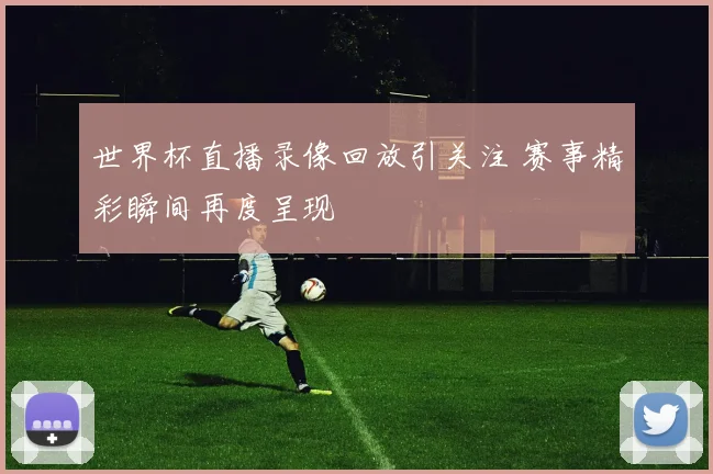 世界杯直播录像回放引关注 赛事精彩瞬间再度呈现