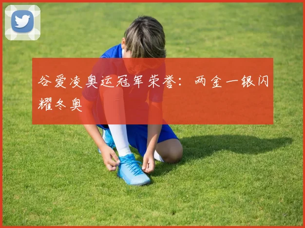谷爱凌奥运冠军荣誉:两金一银闪耀冬奥