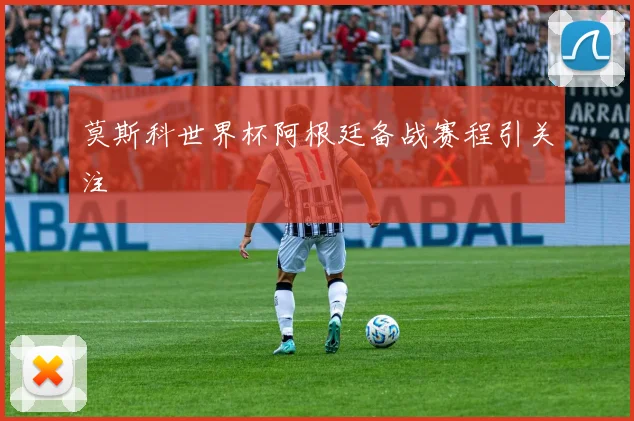 莫斯科世界杯阿根廷备战赛程引关注