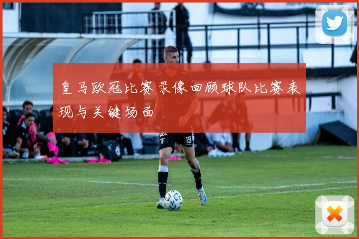 皇马欧冠比赛录像回顾球队比赛表现与关键场面
