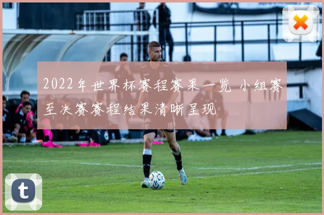2022年世界杯赛程赛果一览 小组赛至决赛赛程结果清晰呈现