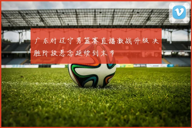 广东对辽宁男篮赛直播激战升级 决胜阶段悬念延续到末节