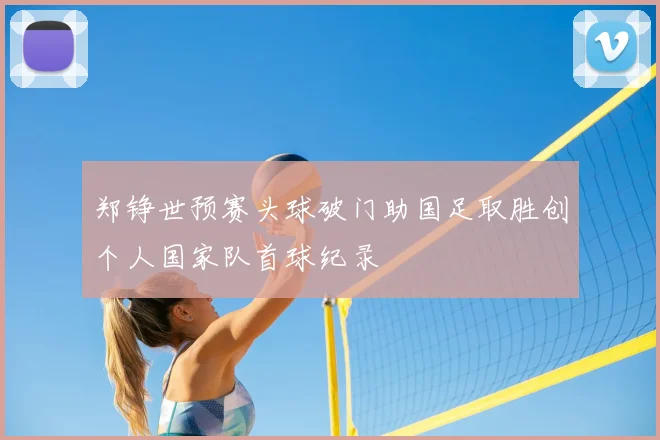 郑铮世预赛头球破门助国足取胜创个人国家队首球纪录