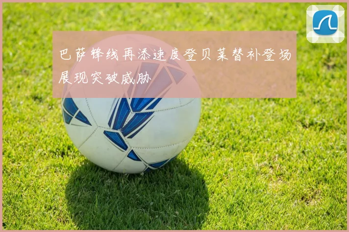 巴萨锋线再添速度登贝莱替补登场展现突破威胁