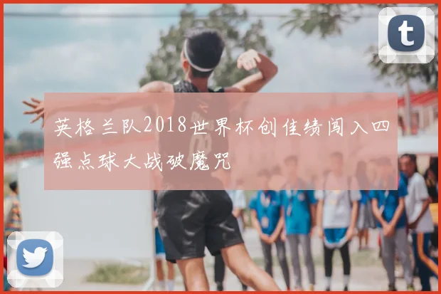 英格兰队2018世界杯创佳绩闯入四强点球大战破魔咒