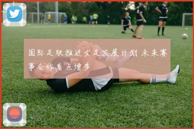 国际足联推进女足发展计划 未来赛事合作看点增多