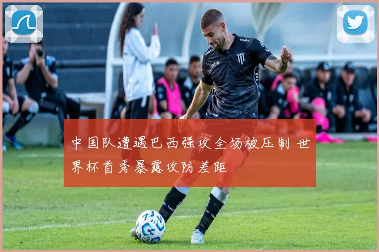 中国队遭遇巴西强攻全场被压制 世界杯首秀暴露攻防差距