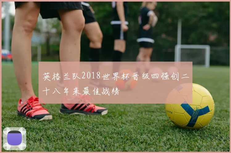 英格兰队2018世界杯晋级四强创二十八年来最佳战绩