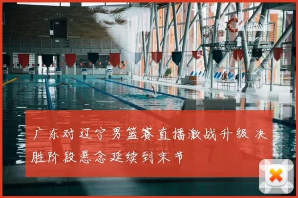 广东对辽宁男篮赛直播激战升级 决胜阶段悬念延续到末节