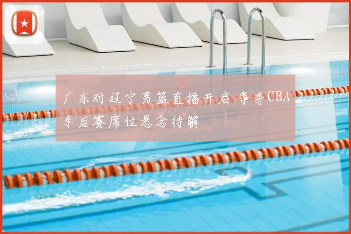 广东对辽宁男篮直播开启 争夺CBA季后赛席位悬念待解