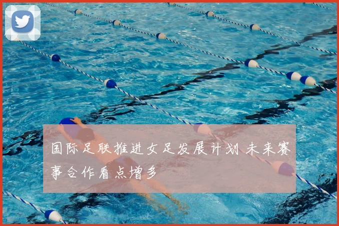 国际足联推进女足发展计划 未来赛事合作看点增多
