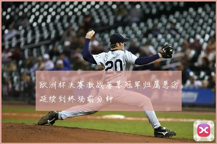 欧洲杯决赛激战落幕冠军归属悬念延续到终场前分钟