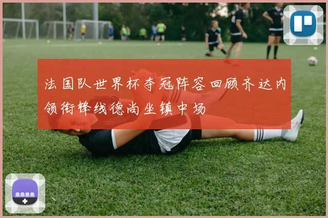 法国队世界杯夺冠阵容回顾齐达内领衔锋线德尚坐镇中场