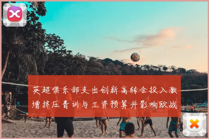 英超俱乐部支出创新高转会投入激增挤压青训与工资预算并影响欧战竞争