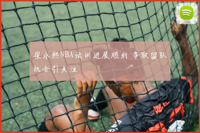 崔永熙NBA试训进展顺利 争取留队机会引关注