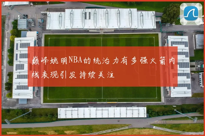 巅峰姚明NBA的统治力有多强火箭内线表现引发持续关注