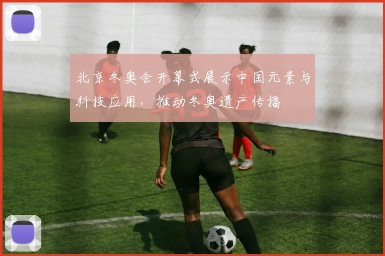 北京冬奥会开幕式展示中国元素与科技应用，推动冬奥遗产传播