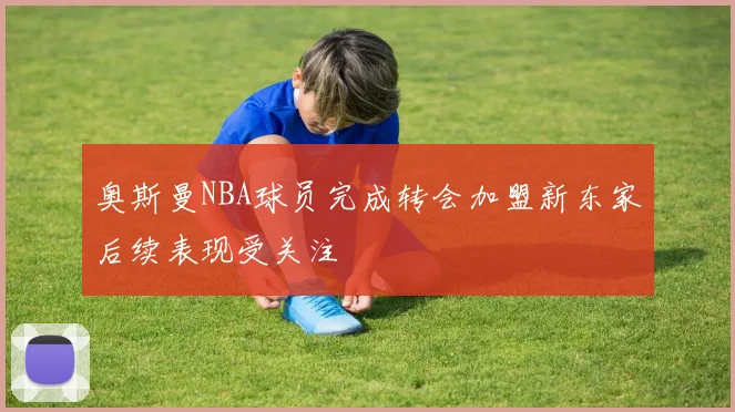 奥斯曼NBA球员完成转会加盟新东家后续表现受关注