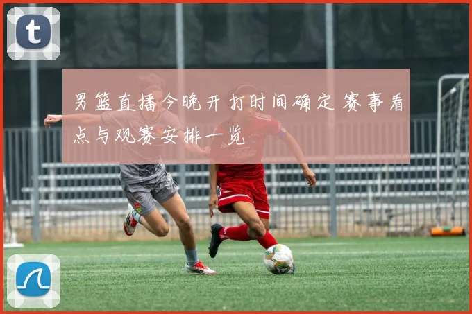 男篮直播今晚开打时间确定 赛事看点与观赛安排一览