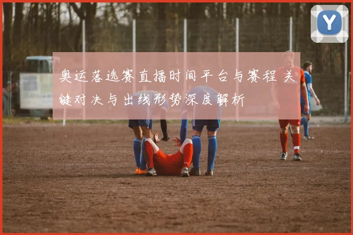 奥运落选赛直播时间平台与赛程 关键对决与出线形势深度解析