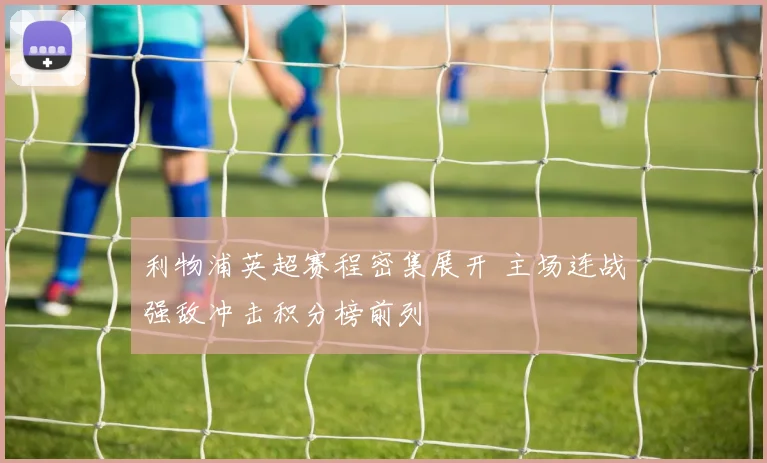 利物浦英超赛程密集展开 主场连战强敌冲击积分榜前列