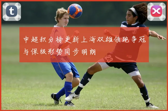 中超积分榜更新上海双雄领跑争冠与保级形势同步明朗