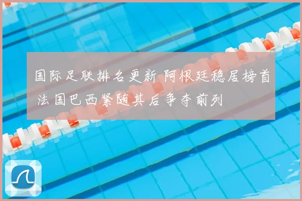 国际足联排名更新 阿根廷稳居榜首 法国巴西紧随其后争夺前列