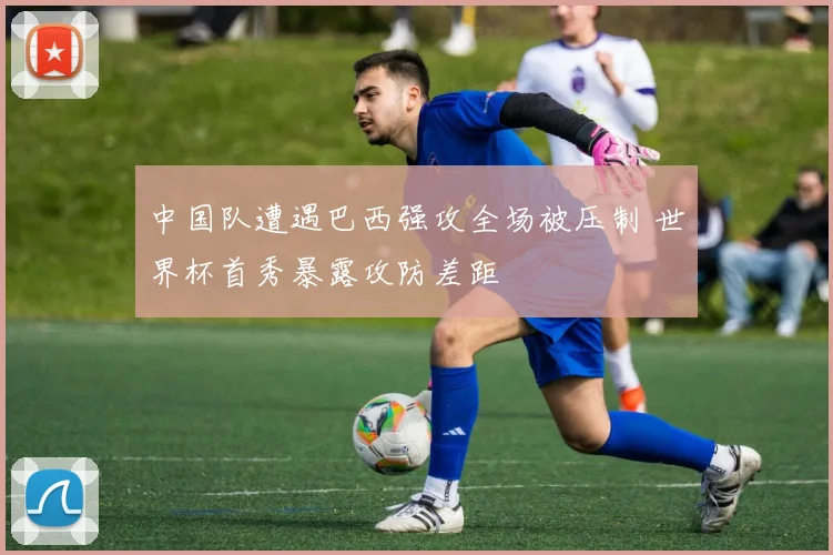 中国队遭遇巴西强攻全场被压制 世界杯首秀暴露攻防差距