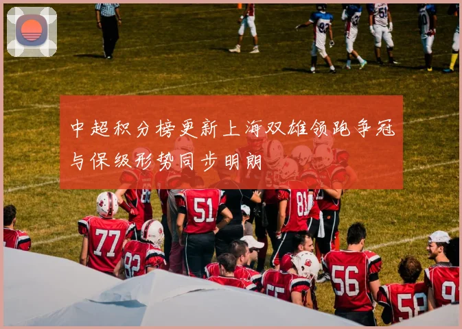 中超积分榜更新上海双雄领跑争冠与保级形势同步明朗